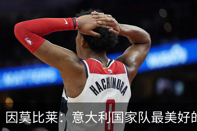 因莫比莱:意大利国家队最美好的时刻是欧洲杯决赛,那是巅峰